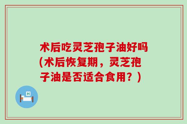 术后吃灵芝孢子油好吗(术后恢复期，灵芝孢子油是否适合食用？)