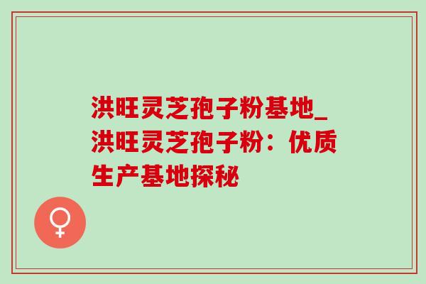 洪旺灵芝孢子粉基地_洪旺灵芝孢子粉：优质生产基地探秘