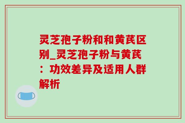灵芝孢子粉和和黄芪区别_灵芝孢子粉与黄芪：功效差异及适用人群解析