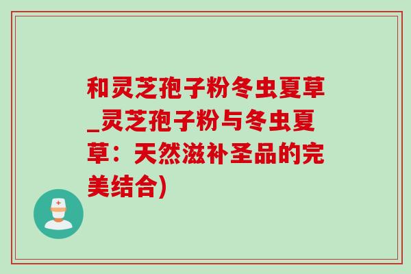 和灵芝孢子粉冬虫夏草_灵芝孢子粉与冬虫夏草：天然滋补圣品的完美结合)