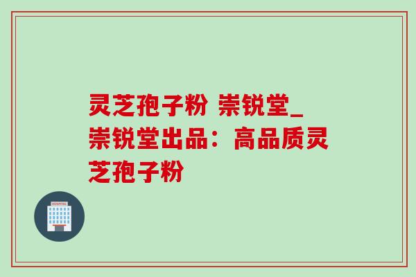 灵芝孢子粉 崇锐堂_崇锐堂出品：高品质灵芝孢子粉