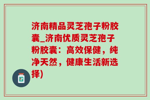 济南精品灵芝孢子粉胶囊_济南优质灵芝孢子粉胶囊：高效保健，纯净天然，健康生活新选择)