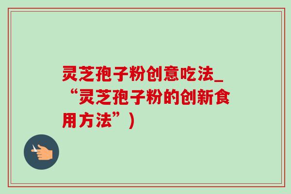 灵芝孢子粉创意吃法_“灵芝孢子粉的创新食用方法”)