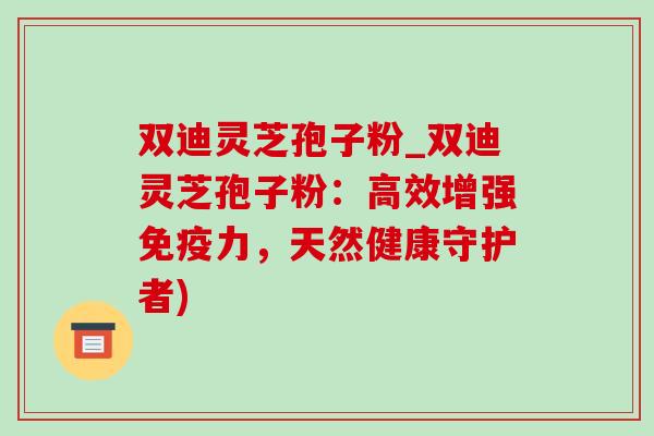 双迪灵芝孢子粉_双迪灵芝孢子粉：高效增强免疫力，天然健康守护者)