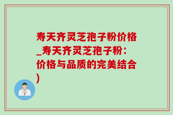 寿天齐灵芝孢子粉价格_寿天齐灵芝孢子粉：价格与品质的完美结合)