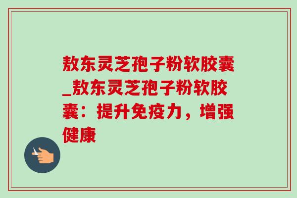 敖东灵芝孢子粉软胶囊_敖东灵芝孢子粉软胶囊：提升免疫力，增强健康