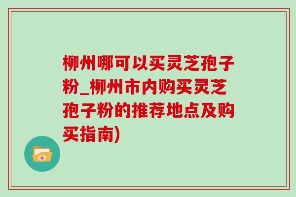 柳州哪可以买灵芝孢子粉_柳州市内购买灵芝孢子粉的推荐地点及购买指南)