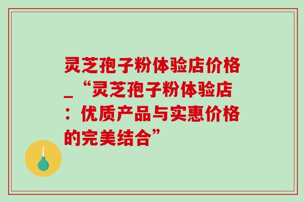 灵芝孢子粉体验店价格_“灵芝孢子粉体验店：优质产品与实惠价格的完美结合”