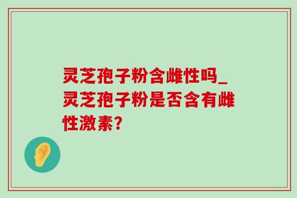 灵芝孢子粉含雌性吗_灵芝孢子粉是否含有雌性激素？