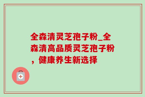 全森清灵芝孢子粉_全森清高品质灵芝孢子粉，健康养生新选择