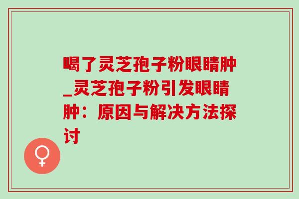 喝了灵芝孢子粉眼睛肿_灵芝孢子粉引发眼睛肿：原因与解决方法探讨