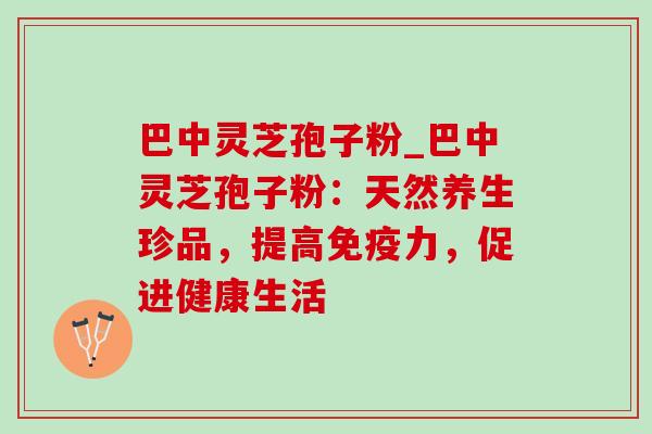 巴中灵芝孢子粉_巴中灵芝孢子粉：天然养生珍品，提高免疫力，促进健康生活