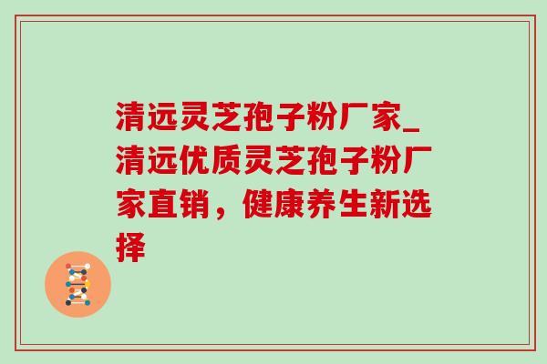 清远灵芝孢子粉厂家_清远优质灵芝孢子粉厂家直销，健康养生新选择