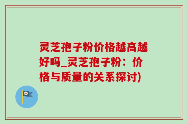 灵芝孢子粉价格越高越好吗_灵芝孢子粉：价格与质量的关系探讨)