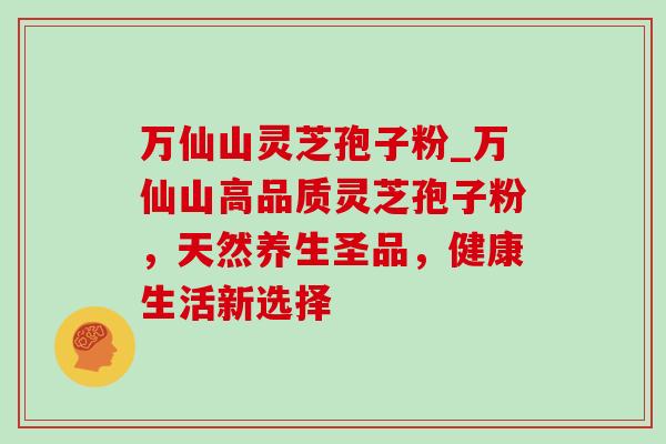 万仙山灵芝孢子粉_万仙山高品质灵芝孢子粉，天然养生圣品，健康生活新选择