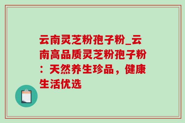 云南灵芝粉孢子粉_云南高品质灵芝粉孢子粉：天然养生珍品，健康生活优选