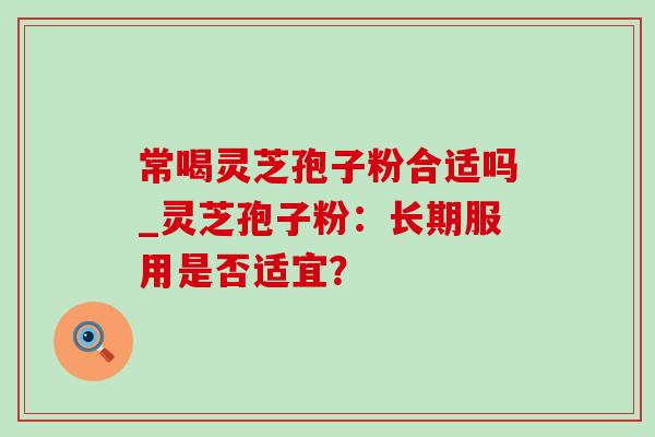 常喝灵芝孢子粉合适吗_灵芝孢子粉：长期服用是否适宜？