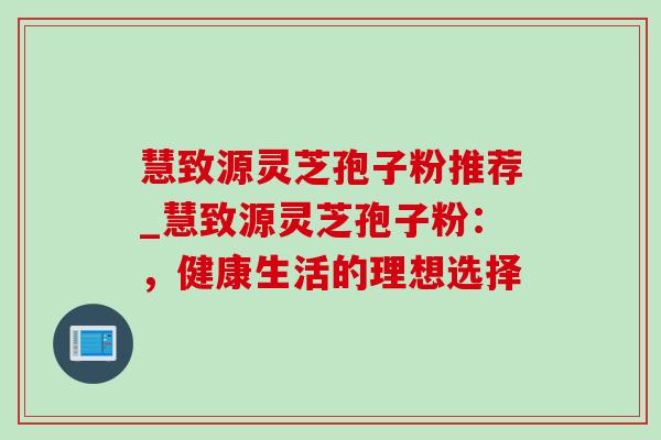 慧致源灵芝孢子粉推荐_慧致源灵芝孢子粉：，健康生活的理想选择