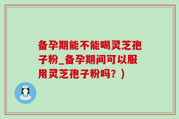备孕期能不能喝灵芝孢子粉_备孕期间可以服用灵芝孢子粉吗？)