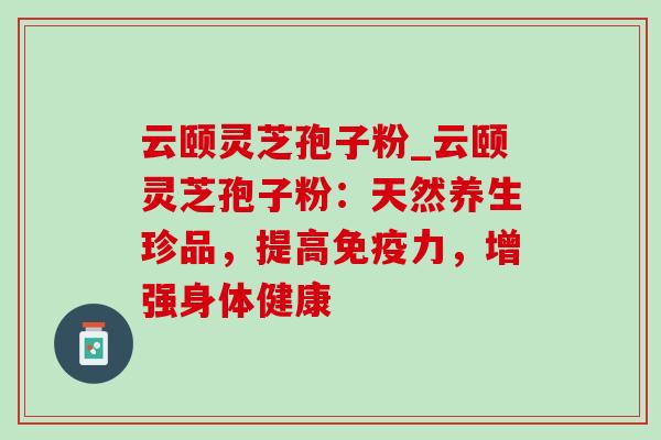 云颐灵芝孢子粉_云颐灵芝孢子粉：天然养生珍品，提高免疫力，增强身体健康