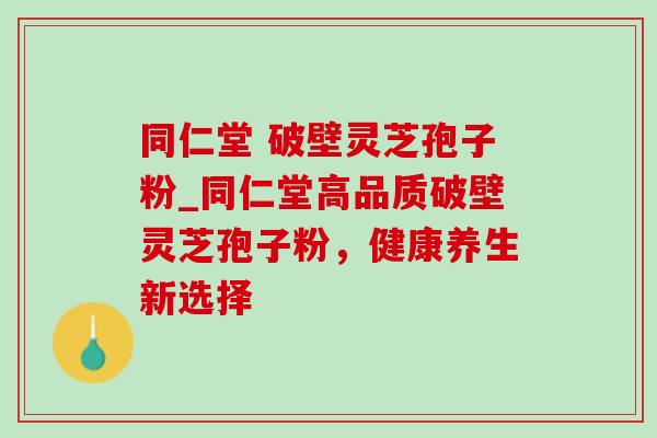同仁堂 破壁灵芝孢子粉_同仁堂高品质破壁灵芝孢子粉，健康养生新选择