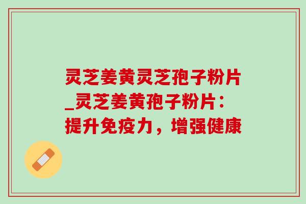 灵芝姜黄灵芝孢子粉片_灵芝姜黄孢子粉片：提升免疫力，增强健康