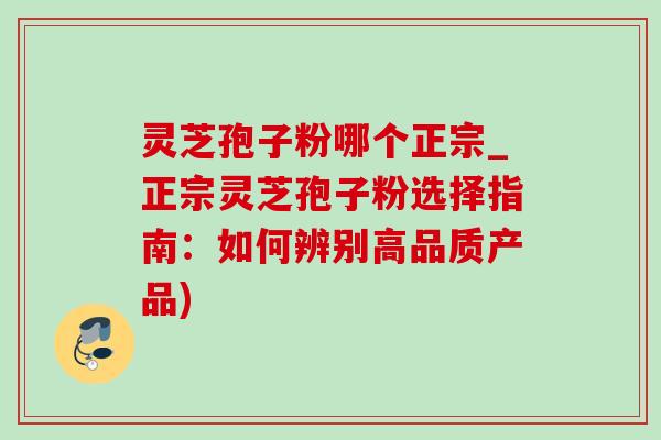 灵芝孢子粉哪个正宗_正宗灵芝孢子粉选择指南：如何辨别高品质产品)
