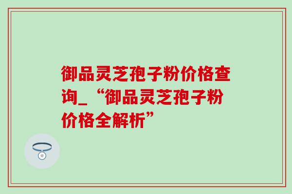 御品灵芝孢子粉价格查询_“御品灵芝孢子粉价格全解析”