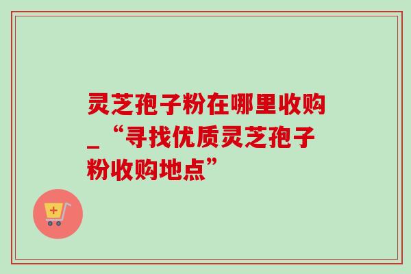 灵芝孢子粉在哪里收购_“寻找优质灵芝孢子粉收购地点”