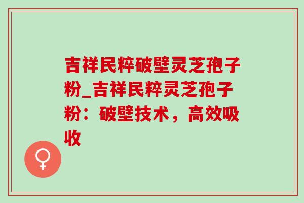 吉祥民粹破壁灵芝孢子粉_吉祥民粹灵芝孢子粉：破壁技术，高效吸收