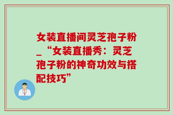 女装直播间灵芝孢子粉_“女装直播秀：灵芝孢子粉的神奇功效与搭配技巧”