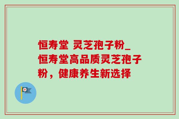 恒寿堂 灵芝孢子粉_恒寿堂高品质灵芝孢子粉，健康养生新选择