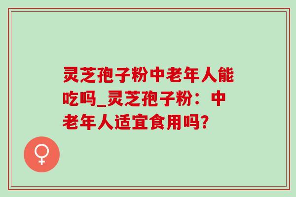 灵芝孢子粉中老年人能吃吗_灵芝孢子粉：中老年人适宜食用吗？
