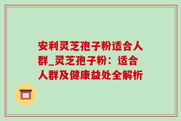安利灵芝孢子粉适合人群_灵芝孢子粉：适合人群及健康益处全解析