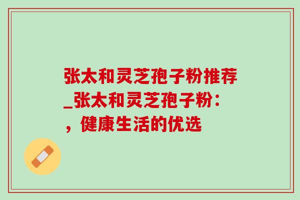 张太和灵芝孢子粉推荐_张太和灵芝孢子粉：，健康生活的优选
