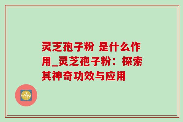 灵芝孢子粉 是什么作用_灵芝孢子粉：探索其神奇功效与应用