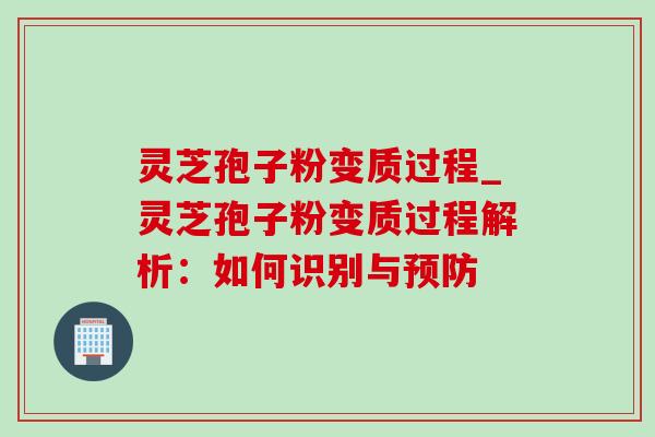 灵芝孢子粉变质过程_灵芝孢子粉变质过程解析：如何识别与预防