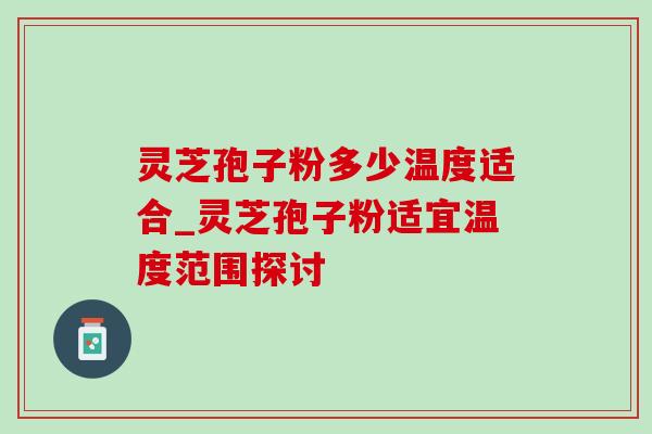 灵芝孢子粉多少温度适合_灵芝孢子粉适宜温度范围探讨