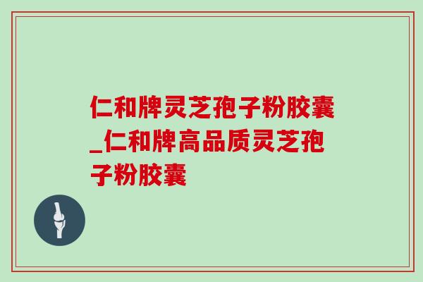 仁和牌灵芝孢子粉胶囊_仁和牌高品质灵芝孢子粉胶囊