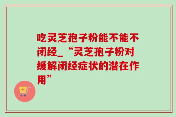 吃灵芝孢子粉能不能不闭经_“灵芝孢子粉对缓解闭经症状的潜在作用”