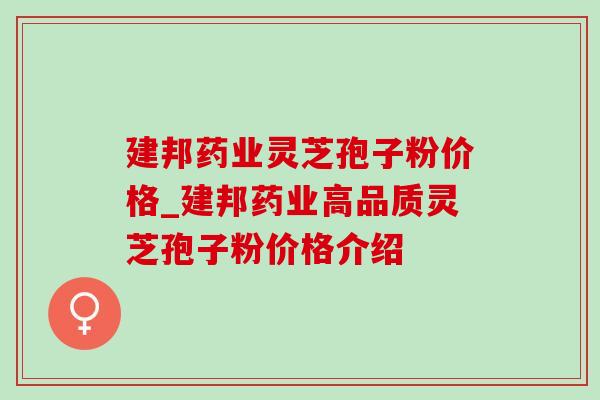 建邦药业灵芝孢子粉价格_建邦药业高品质灵芝孢子粉价格介绍