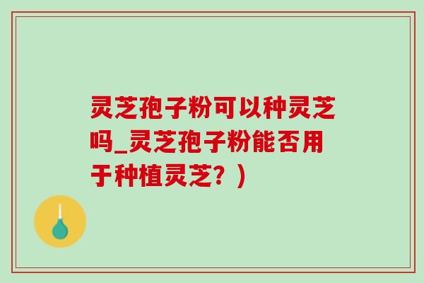 灵芝孢子粉可以种灵芝吗_灵芝孢子粉能否用于种植灵芝？)