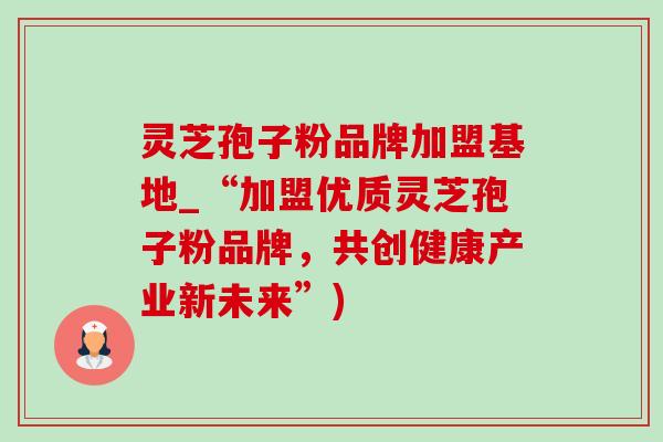 灵芝孢子粉品牌加盟基地_“加盟优质灵芝孢子粉品牌，共创健康产业新未来”)