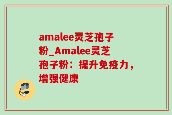 amalee灵芝孢子粉_Amalee灵芝孢子粉：提升免疫力，增强健康