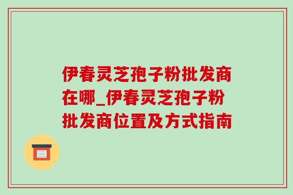伊春灵芝孢子粉批发商在哪_伊春灵芝孢子粉批发商位置及方式指南