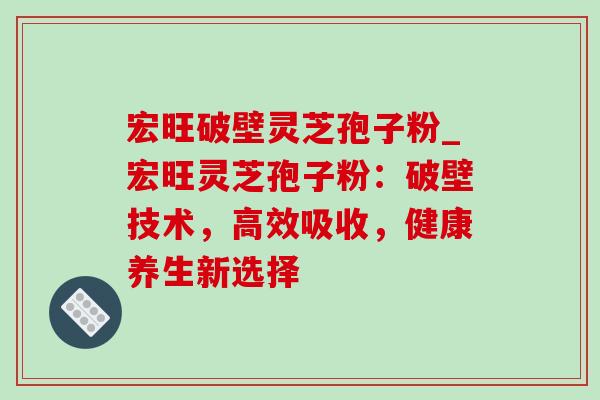 宏旺破壁灵芝孢子粉_宏旺灵芝孢子粉：破壁技术，高效吸收，健康养生新选择