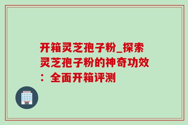 开箱灵芝孢子粉_探索灵芝孢子粉的神奇功效：全面开箱评测
