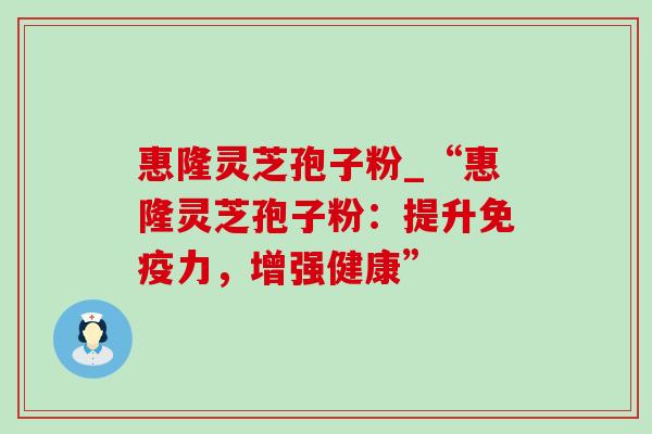 惠隆灵芝孢子粉_“惠隆灵芝孢子粉：提升免疫力，增强健康”