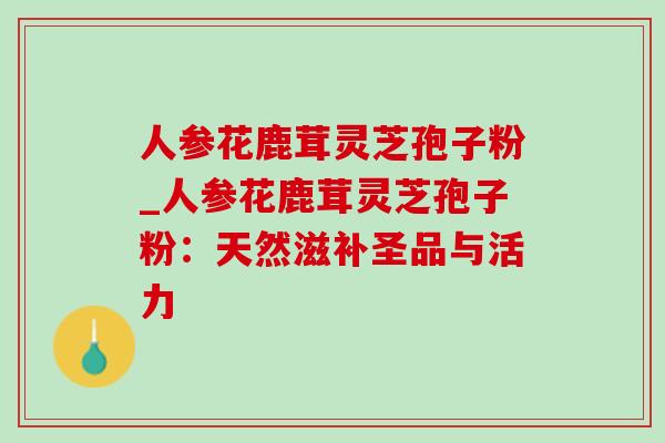 人参花鹿茸灵芝孢子粉_人参花鹿茸灵芝孢子粉：天然滋补圣品与活力