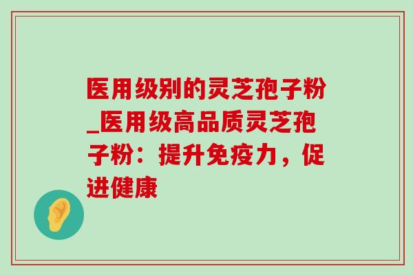 医用级别的灵芝孢子粉_医用级高品质灵芝孢子粉：提升免疫力，促进健康